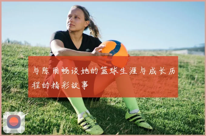与陈丽畅谈她的篮球生涯与成长历程的精彩故事