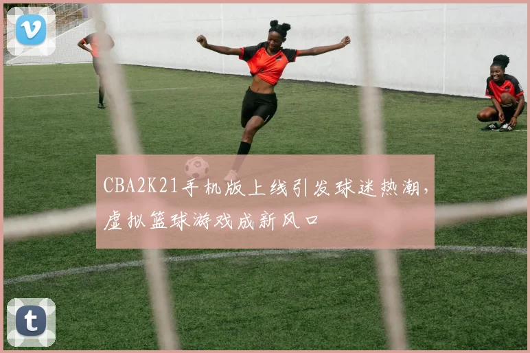 CBA2K21手机版上线引发球迷热潮，虚拟篮球游戏成新风口