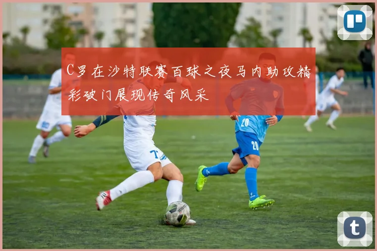 C罗在沙特联赛百球之夜马内助攻精彩破门展现传奇风采