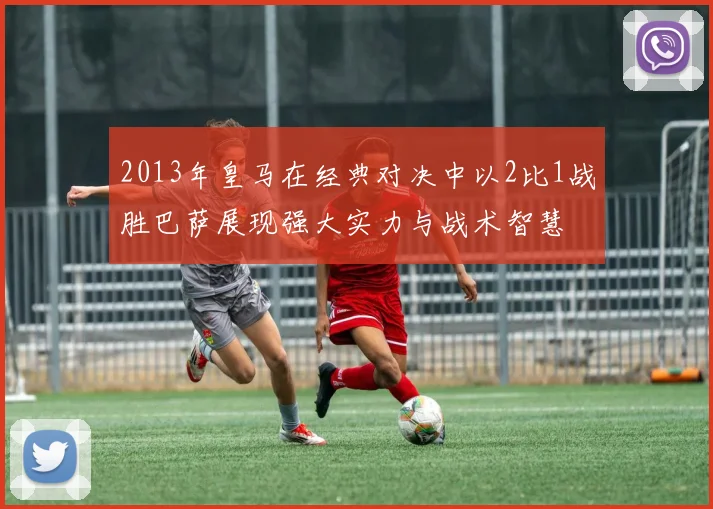 2013年皇马在经典对决中以2比1战胜巴萨展现强大实力与战术智慧