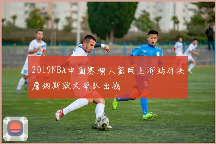 2019NBA中国赛湖人篮网上海站对决詹姆斯欧文率队出战